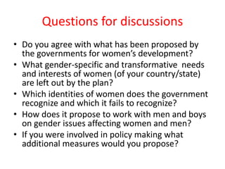 Questions for discussions
• Do you agree with what has been proposed by
the governments for women’s development?
• What gender-specific and transformative needs
and interests of women (of your country/state)
are left out by the plan?
• Which identities of women does the government
recognize and which it fails to recognize?
• How does it propose to work with men and boys
on gender issues affecting women and men?
• If you were involved in policy making what
additional measures would you propose?
 