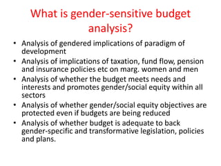 What is gender-sensitive budget
analysis?
• Analysis of gendered implications of paradigm of
development
• Analysis of implications of taxation, fund flow, pension
and insurance policies etc on marg. women and men
• Analysis of whether the budget meets needs and
interests and promotes gender/social equity within all
sectors
• Analysis of whether gender/social equity objectives are
protected even if budgets are being reduced
• Analysis of whether budget is adequate to back
gender-specific and transformative legislation, policies
and plans.
 