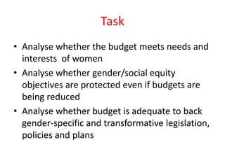 Task
• Analyse whether the budget meets needs and
interests of women
• Analyse whether gender/social equity
objectives are protected even if budgets are
being reduced
• Analyse whether budget is adequate to back
gender-specific and transformative legislation,
policies and plans
 
