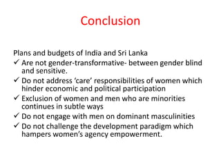 Conclusion
Plans and budgets of India and Sri Lanka
 Are not gender-transformative- between gender blind
and sensitive.
 Do not address ‘care’ responsibilities of women which
hinder economic and political participation
 Exclusion of women and men who are minorities
continues in subtle ways
 Do not engage with men on dominant masculinities
 Do not challenge the development paradigm which
hampers women’s agency empowerment.
 