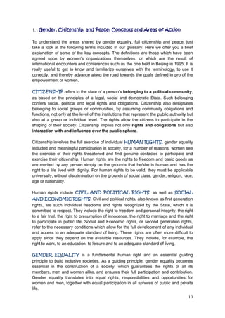10
1.1 Gender, Citizenship, and Peace: Concepts and Areas of Action
To understand the areas shared by gender equality, full citizenship and peace, just
take a look at the following terms included in our glossary. Here we offer you a brief
explanation of some of the key concepts. The definitions are those which have been
agreed upon by women‟s organizations themselves, or which are the result of
international encounters and conferences such as the one held in Beijing in 1995. It is
really useful to get to know and familiarize ourselves with the terminology, to use it
correctly, and thereby advance along the road towards the goals defined in pro of the
empowerment of women.
CITIZENSHIP refers to the state of a person‟s belonging to a political community,
as based on the principles of a legal, social and democratic State. Such belonging
confers social, political and legal rights and obligations. Citizenship also designates
belonging to social groups or communities, by assuming community obligations and
functions, not only at the level of the institutions that represent the public authority but
also at a group or individual level. The rights allow the citizens to participate in the
shaping of their society. Citizenship implies not only rights and obligations but also
interaction with and influence over the public sphere.
Citizenship involves the full exercise of individual HUMAN RIGHTS, gender equality
included and meaningful participation in society, for a number of reasons, women see
the exercise of their rights threatened and find genuine obstacles to participate and
exercise their citizenship. Human rights are the rights to freedom and basic goods as
are merited by any person simply on the grounds that he/she is human and has the
right to a life lived with dignity. For human rights to be valid, they must be applicable
universally, without discrimination on the grounds of social class, gender, religion, race,
age or nationality.
Human rights include CIVIL AND POLITICAL RIGHTS, as well as SOCIAL
AND ECONOMIC RIGHTS. Civil and political rights, also known as first generation
rights, are such individual freedoms and rights recognized by the State, which it is
committed to respect. They include the right to freedom and personal integrity, the right
to a fair trial, the right to presumption of innocence, the right to marriage and the right
to participate in public life. Social and Economic rights, or second generation rights,
refer to the necessary conditions which allow for the full development of any individual
and access to an adequate standard of living. These rights are often more difficult to
apply since they depend on the available resources. They include, for example, the
right to work, to an education, to leisure and to an adequate standard of living.
GENDER EQUALITY is a fundamental human right and an essential guiding
principle to build inclusive societies. As a guiding principle, gender equality becomes
essential in the construction of a society, which guarantees the rights of all its
members, men and women alike, and ensures their full participation and contribution.
Gender equality translates into equal rights, responsibilities and opportunities for
women and men, together with equal participation in all spheres of public and private
life.
 
