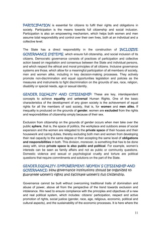 11
PARTICIPATION is essential for citizens to fulfil their rights and obligations in
society. Participation is the means towards full citizenship and social inclusion.
Participation is also an empowering mechanism, which helps both women and men
assume total responsibility and control over their own lives, both at an individual and a
collective level.
The State has a direct responsibility in the construction of INCLUSIVE
GOVERNANCE SYSTEMS, which ensure full citizenship, and social inclusion of its
citizens. Democratic governance consists of practices of participation and collective
action based on negotiation and consensus between the State and individual persons,
and which respect the ethical and moral principles of all citizens. Inclusive governance
systems are those, which allow for a meaningful participation of all members of society,
men and women alike, including in key decision-making processes. They actively
promote non-discrimination and equal opportunities legislation and policies as the
measures and instruments to fight discrimination on the grounds of sex, race, religion,
disability or special needs, age or sexual identity.
GENDER EQUALITY AND CITIZENSHIP: These are key, interdependent
concepts to achieve equality and universal Human Rights. One of the basic
characteristics of the development of any given society is the achievement of equal
rights for all the members of said society, that is, for women and men alike. If
inequality is produced on the grounds of gender, women are excluded from the rights
and responsibilities of citizenship simply because of their sex.
Exclusion from citizenship on the grounds of gender occurs when men take over the
public sphere, that is, the space of politics, the workplace and outdoors areas of social
expansion and the women are relegated to the private space of their houses and their
housework and caring duties, thereby excluding both men and women from developing
their real capacity to the same degree or their accepting the same level of obligations
and responsibilities in both. This division, moreover, is something that has to be done
away with, since private space is also public and political. For example, women‟s
interests can be seen as family affairs and not as public or community questions.
Domestic violence and sexual or psychological cruelty and torture are political
questions that require commitments and solutions on the part of the State.
GENDER EQUALITY, EMPOWERMENT, WOMEN´S CITIZENSHIP AND
GOVERNANCE: How governance institutions should be organized to
guarantee women’s rights and facilitate women’s full citizenship.
Governance cannot be built without overcoming traditional traits of domination and
abuse of power, above all from the perspective of the trend towards exclusion and
intolerance. We need to ensure compliance with the principles and objectives of a new
and real political system, which includes: citizens‟ participation, respect and active
promotion of rights, social justice (gender, race, age, religious, economic, political and
cultural aspects), and the sustainability of the economic processes. It is here where the
 