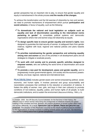 12
gender perspective has an important role to play, to ensure that gender equality and
equity is mainstreamed in the whole process and the results of the changes.
To achieve this transformation and the full exercise of citizenship by men and women,
we need to promote mechanisms of empowerment which pursue participation and
social cohesion, in favour of equality, such as the following:
To domesticate the national and local legislation on subjects such as
equality and lack of discrimination according to the international norms
pertaining to gender3
to consolidate political systems and democratic
organizations where men and women enjoy full citizenship as equals.
To design specific laws to ensure gender equality and women’s rights, laws
designed to guarantee the total security of women, to safeguard them from gender
violence, together with local, regional and national policies and plans towards
equality.
To prioritize mainstreaming the gender perspective and achieving equality
among men and women as one of the priorities in all development plans and all
strategies to mitigate or eradicate poverty.
To work with civil society and to promote specific activities designed to
empower women, who are suffering the worst forms of discrimination and social
exclusion.
To promote a new pact for development, peace and gender equality, and to
progressively involve governmental agents, civil society and the economic powers-
that-be, at a local, regional, national and international level.
PEACEBUILDING includes gender-aware and women-empowering political, social,
economic, and human rights. It involves personal and group accountability and
reconciliation processes that contribute to the reduction or prevention of violence. It
fosters the ability of women, men, girls, and boys in their own culture(s) to promote
conditions of non-violence, equality, justice, and human rights of all people, to build
democratic institutions, and to sustain the environment (Mazurana & McKay, 1999, p. 9).
3
See Section 2.
In October, 2000, the UN Security Council debated, for the first time in their history, the
different ways in which women were being the protagonists of initiatives towards the peace
building in their societies and how, likewise, the present situations of armed conflict affect men
and women differently. As a result, Resolution 1325 on Women, Peace and Security was
produced. The adoption of this Resolution occurred as the result of political pressure exerted
by the organizations of women involved in building towards peace and, as such, has become a
basic tool for building peace from a gender perspective.
 