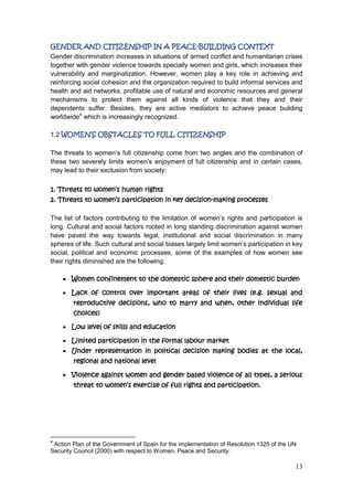 13
GENDER AND CITIZENSHIP IN A PEACE-BUILDING CONTEXT
Gender discrimination increases in situations of armed conflict and humanitarian crises
together with gender violence towards specially women and girls, which increases their
vulnerability and marginalization. However, women play a key role in achieving and
reinforcing social cohesion and the organization required to build informal services and
health and aid networks, profitable use of natural and economic resources and general
mechanisms to protect them against all kinds of violence that they and their
dependents suffer. Besides, they are active mediators to achieve peace building
worldwide4
which is increasingly recognized.
1.2 WOMEN’S OBSTACLES TO FULL CITIZENSHIP
The threats to women‟s full citizenship come from two angles and the combination of
these two severely limits women‟s enjoyment of full citizenship and in certain cases,
may lead to their exclusion from society:
1. Threats to women’s human rights
2. Threats to women’s participation in key decision-making processes
The list of factors contributing to the limitation of women‟s rights and participation is
long. Cultural and social factors rooted in long standing discrimination against women
have paved the way towards legal, institutional and social discrimination in many
spheres of life. Such cultural and social biases largely limit women‟s participation in key
social, political and economic processes, some of the examples of how women see
their rights diminished are the following:
Women confinement to the domestic sphere and their domestic burden
Lack of control over important areas of their lives (e.g. sexual and
reproductive decisions, who to marry and when, other individual life
choices)
Low level of skills and education
Limited participation in the formal labour market
Under representation in political decision making bodies at the local,
regional and national level
Violence against women and gender based violence of all types, a serious
threat to women’s exercise of full rights and participation.
4
Action Plan of the Government of Spain for the implementation of Resolution 1325 of the UN
Security Council (2000) with respect to Women, Peace and Security.
 