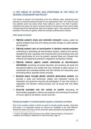 14
1.3 KEY AREAS OF ACTION AND STRATEGIES IN THE FIELD OF
GENDER, CITIZENSHIP AND PEACE5
The threats to women‟s full citizenship come from different sides. Addressing them
becomes an essential guiding principle for any development work. This resource pack
has selected some key areas where those willing to work in the field of gender,
citizenship and peace can start to promote women‟s full exercise of their human rights
including sexual and reproductive rights and migration rights. They represent important
priorities in the women‟s agenda, where the concepts outlined above intersect.
Main Areas of Action:
 Fighting women’s social and economic exclusion making visible the
specific problems they face and making concrete changes on public policies
and programs.
 Fighting women’s lack of participation in decision making processes
contributing to eliminating all discriminatory barriers, external and internal,
strengthening their capacities and empowerment and promoting more and
better opportunities for all to be present, express freely and increase their
influence and leadership potential in negotiation and decision making.
 Fighting violence against women eliminating all discriminatory
stereotypes, promoting non-sexist education and reviewing all social and
educational patterns and models that may contribute to place women in a
subordinate and vulnerable position and men identity and masculinity upon
dominating others, specially women and girls.
 Building peace through gender sensitive governance systems that
promote a close and democratic relation and interaction among the
citizenship and governors ensuring full participation of men and women in
negotiation and decision making process over all issues that may affect
their lives.
 Ensuring equitable and fair access to justice eliminating all
discriminatory legislation, policies and practices and promoting full exercise
of human rights for all citizens, women and men.
Possible Strategies6
to promote Gender Equality, Citizenship and Peace
Due to the complex context in which we work to promote gender equality, citizenship
and peace, it is especially relevant to improve our strategies to be most effective.
Please find below some key ones for all human rights advocates and organizations:
5
. Authors‟ Compilation with contributions from (2008) „Incidencia Política y Participación
Ciudadana de las Mujeres: Reflexiones en Clave Feminista‟, page 18.
 