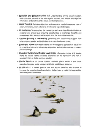 15
 Research and Documentation: Full understanding of the actual situation,
main concepts, the role of the main agents involved, and reliable and objective
information and analysis of the issue and its implications.
 Good Planning: Set clear objectives and approach, needed resources, map of
actors, timeframe, main actions to develop and expected impact.
 Organization: To strengthen the knowledge and capacities of the institutions at
personal and group level ensuring opportunities to exchange thoughts and
experiences, joint learning and analysis from the feminist perspective.
 Alliance Building & Networking: generating and coordinating support from
other groups, people, and institutions to accomplish the set goals.
 Lobby and Advocacy: Mean actions and messages to approach an issue and
its possible solutions by influencing key actors and decision makers to make a
positive change
 Capacity Building and Raising Awareness: information review and sharing
make the issues visible and raise awareness on its importance and how to
approach them to find a common solution.
 Media Relations: to create opinion channels, place issues in the public
agendas, to create social pressure and build credibility as a source.
 Mobilization: to obtain political will and social pressure and support to
increase the opportunities of negotiation, it also helps to make the issue visible,
and raise public awareness.
 