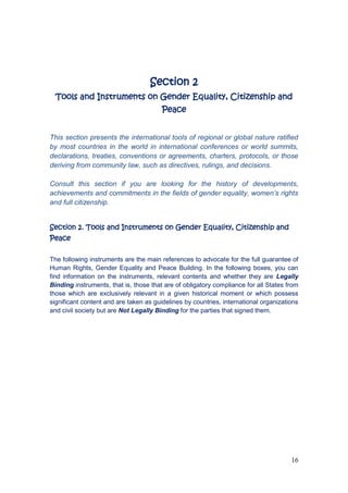 16
Section 2
Tools and Instruments on Gender Equality, Citizenship and
Peace
This section presents the international tools of regional or global nature ratified
by most countries in the world in international conferences or world summits,
declarations, treaties, conventions or agreements, charters, protocols, or those
deriving from community law, such as directives, rulings, and decisions.
Consult this section if you are looking for the history of developments,
achievements and commitments in the fields of gender equality, women’s rights
and full citizenship.
Section 2. Tools and Instruments on Gender Equality, Citizenship and
Peace
The following instruments are the main references to advocate for the full guarantee of
Human Rights, Gender Equality and Peace Building. In the following boxes, you can
find information on the instruments, relevant contents and whether they are Legally
Binding instruments, that is, those that are of obligatory compliance for all States from
those which are exclusively relevant in a given historical moment or which possess
significant content and are taken as guidelines by countries, international organizations
and civil society but are Not Legally Binding for the parties that signed them.
 