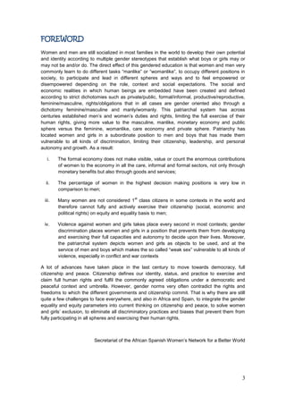 3
FOREWORD
Women and men are still socialized in most families in the world to develop their own potential
and identity according to multiple gender stereotypes that establish what boys or girls may or
may not be and/or do. The direct effect of this gendered education is that women and men very
commonly learn to do different tasks “manlike” or “womanlike”, to occupy different positions in
society, to participate and lead in different spheres and ways and to feel empowered or
disempowered depending on the role, context and social expectations. The social and
economic realities in which human beings are embedded have been created and defined
according to strict dichotomies such as private/public, formal/informal, productive/reproductive,
feminine/masculine, rights/obligations that in all cases are gender oriented also through a
dichotomy feminine/masculine and manly/womanly. This patriarchal system has across
centuries established men‟s and women‟s duties and rights, limiting the full exercise of their
human rights, giving more value to the masculine, manlike, monetary economy and public
sphere versus the feminine, womanlike, care economy and private sphere. Patriarchy has
located women and girls in a subordinate position to men and boys that has made them
vulnerable to all kinds of discrimination, limiting their citizenship, leadership, and personal
autonomy and growth. As a result:
i. The formal economy does not make visible, value or count the enormous contributions
of women to the economy in all the care, informal and formal sectors, not only through
monetary benefits but also through goods and services;
ii. The percentage of women in the highest decision making positions is very low in
comparison to men;
iii. Many women are not considered 1
st
class citizens in some contexts in the world and
therefore cannot fully and actively exercise their citizenship (social, economic and
political rights) on equity and equality basis to men;
iv. Violence against women and girls takes place every second in most contexts; gender
discrimination places women and girls in a position that prevents them from developing
and exercising their full capacities and autonomy to decide upon their lives. Moreover,
the patriarchal system depicts women and girls as objects to be used, and at the
service of men and boys which makes the so called “weak sex” vulnerable to all kinds of
violence, especially in conflict and war contexts
A lot of advances have taken place in the last century to move towards democracy, full
citizenship and peace. Citizenship defines our identity, status, and practice to exercise and
claim full human rights and fulfil the commonly agreed obligations under a democratic and
peaceful context and umbrella. However, gender norms very often contradict the rights and
freedoms to which the different governments and citizenship commit. That is why there are still
quite a few challenges to face everywhere, and also in Africa and Spain, to integrate the gender
equality and equity parameters into current thinking on citizenship and peace, to solve women
and girls‟ exclusion, to eliminate all discriminatory practices and biases that prevent them from
fully participating in all spheres and exercising their human rights.
Secretariat of the African Spanish Women‟s Network for a Better World
 