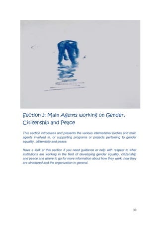 30
Section 3: Main Agents working on Gender,
Citizenship and Peace
This section introduces and presents the various international bodies and main
agents involved in, or supporting programs or projects pertaining to gender
equality, citizenship and peace.
Have a look at this section if you need guidance or help with respect to what
institutions are working in the field of developing gender equality, citizenship
and peace and where to go for more information about how they work, how they
are structured and the organization in general.
 