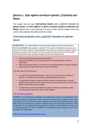 31
Section 3: Main Agents working on Gender, Citizenship and
Peace
This section lists the main International Bodies with a Specific Mandate on
Gender Issues and other Agents that Work on Gender Equality, Citizenship and
Peace together with a short description of each of them and the website where you
can find more detailed information and their contact.
International Bodies with a Specific Mandate on Gender
Issues
UNWOMEN. The United Nations Entity for Gender Equality and the Empowerment of
Women (UNWOMEN) was created in July 2010. The creation of UN Women came about as
part of the UN reform agenda, bringing together resources and mandates for greater impact. It
merges and builds on the important work of four previously distinct parts of the UN system,
which focused exclusively on gender equality and women‟s empowerment:
Division for the Advancement of Women (DAW)
International Research and Training Institute for the Advancement of Women
(INSTRAW)
Office of the Special Adviser on Gender Issues and Advancement of Women (OSAGI)
United Nations Development Fund for Women (UNIFEM)
The main roles of UN Women are:
To support inter-governmental bodies, such as the Commission on the Status of
Women, in their formulation of policies, global standards and norms.
To help Member States to implement these standards, standing ready to provide
suitable technical and financial support to those countries that request it, and to forge
effective partnerships with civil society.
To hold the UN system accountable for its own commitments on gender equality,
including regular monitoring of system-wide progress
WEB: http://www.unwomen.org/
UNFPA: is an international cooperation fund designed for the type of development which
promotes the rights of every man, woman, girl and boy child to enjoy a healthy life, with equal
opportunities for all. The UNFPA supports countries with social and demographic data to allow
them to draw up policies and programs to mitigate poverty, and ensure the reproductive rights
of all people, for every pregnancy to be planned and desired, for all childbirth to be safe, and
for all young people to be free of HIV/AIDS by mainstreaming gender equality as one of the
priorities of the organization.
WEB: http://www.unfpa.org/sitemap/sitemap-esp.htm
 