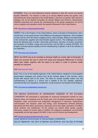 32
IANWGE: This is an inter-institutional network designed to deal with women and gender
equality (IANWGE). The network is made up of various different bodies and gender units,
representing the various agencies of the United Nations, with focus on gender. Said network is
presided over by the Special Consultant for Gender Matters and Women‟s Advancement.
IANWGE supervises and controls the mainstreaming of the gender perspective into all the
norms, programs and operations within the systemic framework of the United Nations.
WEB: http://www.un.org/womenwatch/ianwge/
UNPD: This is the Program of the United Nations, which is devoted to Development, with a
central focus on the advancement of the Millennium Development Objectives, which establish
as clear aims for 2015 the need to mitigate poverty, reduce disease, illiteracy and deterioration
of the environment, together with discrimination against women. The challenges are centred
along the following lines of action: democratic governance, reduction of poverty, prevention
and resolution of conflicts, energy and environment, and the fight to combat HIV/AIDS. The
Program promotes gender equality and the mainstreaming of gender in all of the activities to
be undertaken.
WEB: http://www.undp.org/spanish/
WHO: the WHO has as its mandate to develop health as a basic right of all people. It
takes into account the way in which the social and biological differences of women
affect their health, together with the steps to be taken in order to achieve health
equality for everyone.
WEB: http://www.who.int/es/
ILO: This is one of the tripartite agencies of the United Nations, designed to bring together
governments, employers and workers from all the member states in joint ventures, which
should offer decent work to the world. The office for Gender Equality makes sure that
mainstreaming of gender is a priority and is applied to the four strategic objectives:
international laws and regulations, employment, social protection and tripartite social dialogue.
WEB: http://www.ilo.org/global/lang--es/index.htm
The General Directorate of Development (DGDEV) of the European
Commission: this Directorate is responsible for producing development policies for Sub-
Saharan Africa, the Caribbean and the Pacific area, from the global perspectives of regional
integration, trade, environment and sustainable management of resources, infrastructure,
communication and transport, water and energy, rural development, territorial planning,
agricultural and food safety, governance, democracy and human rights, prevention of conflicts,
social cohesion and employment. All the policies are framed within gender equality,
democracy, respect for human rights of children and indigenous populations, environmental
sustainability and the fight against HIV/AIDS. It has a unit for Women and Development.
WEB: http://ec.europa.eu/development/index_en.cfm
Other General Directorates of the European Commission:
DG for Research: the Unit of Women and Science, and the DG of Foreign
 