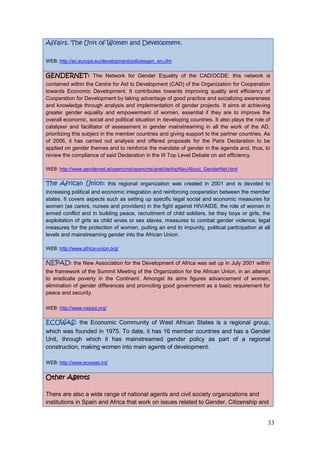 33
Affairs. The Unit of Women and Development.
WEB: http://ec.europa.eu/development/policiesgen_en.cfm
GENDERNET: The Network for Gender Equality of the CAD/OCDE: this network is
contained within the Centre for Aid to Development (CAD) of the Organization for Cooperation
towards Economic Development. It contributes towards improving quality and efficiency of
Cooperation for Development by taking advantage of good practice and socializing awareness
and knowledge through analysis and implementation of gender projects. It aims at achieving
greater gender equality and empowerment of women, essential if they are to improve the
overall economic, social and political situation in developing countries. It also plays the role of
catalyser and facilitator of assessment in gender mainstreaming in all the work of the AD,
prioritizing this subject in the member countries and giving support to the partner countries. As
of 2006, it has carried out analysis and offered proposals for the Paris Declaration to be
applied on gender themes and to reinforce the mandate of gender in the agenda and, thus, to
review the compliance of said Declaration in the III Top Level Debate on aid efficiency.
WEB: http://www.gendernet.at/opencms/opencms/gnet/de/topNav/About_GenderNet.html
The African Union: this regional organization was created in 2001 and is devoted to
increasing political and economic integration and reinforcing cooperation between the member
states. It covers aspects such as setting up specific legal social and economic measures for
women (as carers, nurses and providers) in the fight against HIV/AIDS, the role of women in
armed conflict and in building peace, recruitment of child soldiers, be they boys or girls, the
exploitation of girls as child wives or sex slaves, measures to combat gender violence, legal
measures for the protection of women, putting an end to impunity, political participation at all
levels and mainstreaming gender into the African Union.
WEB: http://www.africa-union.org/
NEPAD: the New Association for the Development of Africa was set up in July 2001 within
the framework of the Summit Meeting of the Organization for the African Union, in an attempt
to eradicate poverty in the Continent. Amongst its aims figures advancement of women,
elimination of gender differences and promoting good government as a basic requirement for
peace and security.
WEB: http://www.nepad.org/
ECOWAS: the Economic Community of West African States is a regional group,
which was founded in 1975. To date, it has 16 member countries and has a Gender
Unit, through which it has mainstreamed gender policy as part of a regional
construction, making women into main agents of development.
WEB: http://www.ecowas.int/
Other Agents
There are also a wide range of national agents and civil society organizations and
institutions in Spain and Africa that work on issues related to Gender, Citizenship and
 