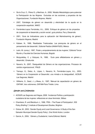 37
 De la Cruz, C., Pérez G. y Martínez, A., 2000, „Modelo Metodológico para potenciar
la Participación de las Mujeres Excluidas en las acciones y proyectos de las
Organizaciones’, Fundación Mujeres, Madrid
 2007, „Estrategia de género en desarrollo y efectividad de la ayuda en la
cooperación española‟, MAEC
 Fernández-Layos Fernández, A.L., 2009, „Enfoque de género en los proyectos
de cooperación al desarrollo y acción social’, guía práctica, Paz y Desarrollo
 2001, „Guía de Indicadores para la aplicación del Mainstreaming de género‟,
Fundación Mujeres, Madrid
 Kabeer, N., 1998, „Realidades Trastocadas. Las jerarquías de género en el
pensamiento del desarrollo‟, Editorial Paidós-UNAM-PUEG, México
 León, M. (comp.) 1997, „Poder y empoderamiento de las mujeres’, Editorial Tercer
Mundo y Facultad de Ciencias Humanas, Bogotá
 Murguialday, C. y Vázquez, N., 1998, „Guía para alfabetizarse en género y
desarrollo‟, Emakunde
 Navarro, N., 2007, „Desigualdad de Género en las organizaciones. Procesos de
cambio organizacional‟, PNUD
 Tamayo, G., Delso, A., López, I., Navarro, N., Fernández-Layos, A.L., 2003,
„Género en la Cooperación al Desarrollo: una mirada a la desigualdad‟, ACSUR
Las Segovias, Madrid
 Williams, S., Seed, J. y Mwau, A., 1997, „Manual de capacitación en género de
OXFAM’, tres volúmenes, OXFAM-Flora Tristán, Lima
Gender and Citizenship:
 ACSUR Las Segovias and Hegoa, 2008. „Incidencia Política y participación
ciudadana de las mujeres: reflexiones en clave feminista‟, Bilbao
 Chambers, R. and Blackburn J., 1996, „PRA − The Power of Participation‟, IDS
Policy Briefing 7, Institute of Development Studies, Brighton
 Clulow, M., 2003, „Gender Equity and Local Governance: A Study of the San
Salvador Municipal Gender Equity Policy‟, One World Action, London
 García, A., 2004, „ Género y Ciudadanía‟, Icaria Editorial, Madrid
 