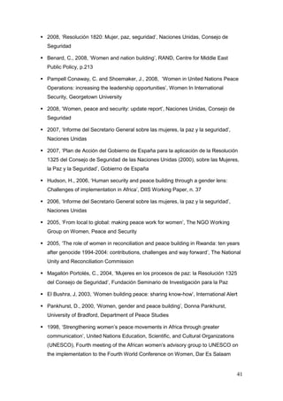 41
 2008, „Resolución 1820: Mujer, paz, seguridad‟, Naciones Unidas, Consejo de
Seguridad
 Benard, C., 2008, „Women and nation building‟, RAND, Centre for Middle East
Public Policy, p.213
 Pampell Conaway, C. and Shoemaker, J., 2008, „Women in United Nations Peace
Operations: increasing the leadership opportunities‟, Women In International
Security, Georgetown University
 2008, „Women, peace and security: update report‟, Naciones Unidas, Consejo de
Seguridad
 2007, „Informe del Secretario General sobre las mujeres, la paz y la seguridad‟,
Naciones Unidas
 2007, „Plan de Acción del Gobierno de España para la aplicación de la Resolución
1325 del Consejo de Seguridad de las Naciones Unidas (2000), sobre las Mujeres,
la Paz y la Seguridad‟, Gobierno de España
 Hudson, H., 2006, „Human security and peace building through a gender lens:
Challenges of implementation in Africa‟, DIIS Working Paper, n. 37
 2006, „Informe del Secretario General sobre las mujeres, la paz y la seguridad‟,
Naciones Unidas
 2005, „From local to global: making peace work for women‟, The NGO Working
Group on Women, Peace and Security
 2005, „The role of women in reconciliation and peace building in Rwanda: ten years
after genocide 1994-2004: contributions, challenges and way forward‟, The National
Unity and Reconciliation Commission
 Magallón Portolés, C., 2004, „Mujeres en los procesos de paz: la Resolución 1325
del Consejo de Seguridad‟, Fundación Seminario de Investigación para la Paz
 El Bushra, J, 2003, „Women building peace: sharing know-how‟, International Alert
 Pankhurst, D., 2000, „Women, gender and peace building‟, Donna Pankhurst,
University of Bradford, Department of Peace Studies
 1998, „Strengthening women‟s peace movements in Africa through greater
communication‟, United Nations Education, Scientific, and Cultural Organizations
(UNESCO), Fourth meeting of the African women‟s advisory group to UNESCO on
the implementation to the Fourth World Conference on Women, Dar Es Salaam
 