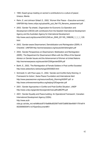 42
 1995, Expert group meeting on women‟s contributions to a culture of peace‟,
Unesco, Manila
 Rehn, E. and Johnson Sirleaf, E., 2002, „Woman War Peace – Executive summary‟,
UNIFEM http://www.unfpa.org/upload/lib_pub_file/179_filename_assessment.pdf
 2003, „Gender Tip sheets‟, Organization for Economic Co-Operation and
Development (OECD) with contributors from the Swedish International Development
Agency and the Australian Agency for International Development
http://www.oecd.org/document/34/0,2340,en_2649_201185_1896290_1_1_1_1,00.
html
 2003, „Gender-aware Disarmament, Demobilization and Reintegration (DDR): A
Checklist‟, UNIFEM http://womenwarpeace.org/issues/ddr/ddrenglish.pdf
 2004, „Gender Perspectives on Disarmament, Mobilization and Reintegration
(DDR)‟, The Department for Disarmament Affairs with the Office of the Special
Advisor on Gender Issues and the Advancement of Women at United Nations
http://womenwarpeace.org/issues/ddr/CSWgenderDDR.pdf
 Barth, E., 2003, „The Reintegration of Female Soldiers in Post conflict Societies‟
http://www.aidworkers.net/exchange/20030820.html
 Schmeidl, S. with Piza Lopez, E., 2002, „Gender and Conflict Early Warning: A
Framework for Action‟, Swiss Peace Foundation and International Alert
http://www.peacewomen.org/resources/Early_Warning/IASWF.pdf or
http://www.onlinewomeninpolitics.org/beijing12/Ewgender.pdf
 2001, „Gender Approaches in Conflict and Post-Conflict Situation‟, UNDP
http://www.undp.org/gender/docs/gendermanualfinalBCPR.pdf
 2001, „Gender Equality and Peace building: An Operational Framework‟, Canadian
International Development Agency (CIDA)
http://www.acdi-
cida.gc.ca/cida_ind.nsf/d86cbc87319a898c8525677e0072d6f8/38e406811791e814
85256990004f1c1e?OpenDocument#51
 