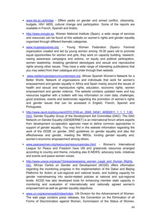 44
 www.ids.ac.uk/bridge - Offers packs on gender and armed conflict, citizenship,
budgets, HIV/ AIDS, cultural change and participation. Some of the reports are
available in French, Spanish and Arabic.
 http://www.inmujer.es. Women National Institute (Spain), a wide range of services
and resources can be found at this website on women‟s rights and gender equality
organized through different thematic categories.
 www.mujeresjovenes.org - Young Women Federation (Spain)- Feminist
organization created and led by young women among 18-30 years old to promote
equal opportunities for women and girls, they work on capacity building, research,
raising awareness campaigns and actions, on equity and political participation,
women leadership, breaking gendered stereotypes and sexual and reproductive
rights among other issues. They have a wide range of interesting publications that
you may select from their catalogue and order through their website.
 www.reddemujeresporunmundomejor.org. African Spanish Women‟s Network for a
Better World. Network of organizations and individuals that work for women‟s
empowerment and gender equality in Africa and Spain mainly around the issues of
health and sexual and reproductive rights, education, economic rights, women
empowerment and gender violence. The website contains updated news and key
resources together with a bulletin with key information on main data, challenges,
good practices, events and testimonies regarding the promotion of women‟s rights
and gender issues that can be accessed in English, French, Spanish and
Portuguese.
 http://www.oecd.org/document/27/0,3746,en_2649_34541_46582811_1_1_1_1,00.
html. Gender Equality Group of the Development Aid Committee (DAC). The DAC
Network on Gender Equality (GENDERNET) is an international forum where experts
from development co-operation agencies meet to define common approaches in
support of gender equality. You may find in the website information regarding the
work of the OCDE on gender, DAC guidelines on gender equality and also Aid
effectiveness and gender, meeting the MDGs, funding gender equality and,
women‟s economic empowerment among others.
 www.peacewomen.org/resources/resourcesindex.html - Women‟s International
League for Peace and Freedom have UN and grassroots resources arranged
according to country and theme, including also E-NEWS, advocacy tools, initiatives
and events and peace women voices.
 http://www.uneca.org/acgs/12areas/assessing_women_Legal_and_Human_Rights.
htm. African Centre on Gender and Development (ACGD) offers information
regarding the monitoring progress in the implementation of the Dakar and Beijing
Platforms for Action at sub-regional and national levels, and building capacity for
gender mainstreaming into sector-related policies at national and sub-regional
levels. ACGD has also developed tools for enhancing member state capacity in
monitoring and evaluation of internationally and nationally agreed women's
empowerment as well as gender equality objectives.
 www.un.org/womenwatch/daw/index. UN Division for the Advancement of Women.
The web page contains press releases, the Convention on the Elimination of all
Forms of Discrimination against Women, Commission of the Status of Women,
 