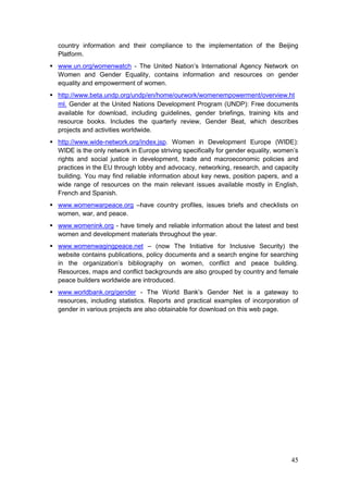 45
country information and their compliance to the implementation of the Beijing
Platform.
 www.un.org/womenwatch - The United Nation‟s International Agency Network on
Women and Gender Equality, contains information and resources on gender
equality and empowerment of women.
 http://www.beta.undp.org/undp/en/home/ourwork/womenempowerment/overview.ht
ml. Gender at the United Nations Development Program (UNDP): Free documents
available for download, including guidelines, gender briefings, training kits and
resource books. Includes the quarterly review, Gender Beat, which describes
projects and activities worldwide.
 http://www.wide-network.org/index.jsp. Women in Development Europe (WIDE):
WIDE is the only network in Europe striving specifically for gender equality, women‟s
rights and social justice in development, trade and macroeconomic policies and
practices in the EU through lobby and advocacy, networking, research, and capacity
building. You may find reliable information about key news, position papers, and a
wide range of resources on the main relevant issues available mostly in English,
French and Spanish.
 www.womenwarpeace.org –have country profiles, issues briefs and checklists on
women, war, and peace.
 www.womenink.org - have timely and reliable information about the latest and best
women and development materials throughout the year.
 www.womenwagingpeace.net – (now The Initiative for Inclusive Security) the
website contains publications, policy documents and a search engine for searching
in the organization‟s bibliography on women, conflict and peace building.
Resources, maps and conflict backgrounds are also grouped by country and female
peace builders worldwide are introduced.
 www.worldbank.org/gender - The World Bank‟s Gender Net is a gateway to
resources, including statistics. Reports and practical examples of incorporation of
gender in various projects are also obtainable for download on this web page.
 