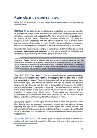 46
Appendix 1: GLOSSARY OF TERMS
Please find below the main concepts related to the issues approached organized by
alphabetic order:
CITIZENSHIP: the state of a person‟s belonging to a political community, as based on
the principles of a legal, social and democratic State: such belonging confers social,
political and legal rights and obligations. The rights allow the citizen to participate in
the shaping of their society. Therefore, citizenship implies not only rights and
obligations but also interaction with and influence over the public authorities. In this
way, the exercise of citizenship is closely linked to the consolidation of democracy,
which supports the rights and obligations of each person to participate in the system.
Citizenship can also designate belonging to social groups or communities, by assuming
community obligations and functions, not only at the level of the institutions that
represent the public authority but also at a group or individual level.
CIVIL AND POLITICAL RIGHTS: Civil and political rights are, generally speaking,
such individual freedoms and rights as are recognized by the State and to which
it is committed to respect. These rights are often defined as „first generation‟ rights
within human rights, and include the freedom and right to freedom and personal
integrity, the right to a fair trial, the right to presumption of innocence, the right to
marriage and the right to participate in public life, They also include the prohibition of
torture or the infliction of any such cruel or inhuman treatment to persons, and the
prohibition of slavery and forced labour. These rights are recognized and
acknowledged at an international level under the Pact for Civil and Political Rights
adopted by the General Assembly of the United Nations in 19667
.
CULTURAL RIGHTS: Cultural rights tend to go hand in hand with questions, which
affect identity, such as language, belonging to groups and even cultural heritage,
respecting the right to the defence of Human Rights and Gender Equality. The
International Pact for Economic, Social and Cultural Rights recognizes the rights of all
people to participate in a cultural life and to enjoy the benefits of scientific progress and
its applications.
CULTURAL DIVERSITY: This concept goes far beyond the idea of tolerance to
positive and real value and respect for difference. It is one of the main drivers of
7
. See Section 2.
The term, ‘Global Citizen’ is relatively new and is used to describe individual men and
women from all around the world who come together in a global community at the level of a
social movement or international organization to fight together for some cause, to defend the
rights of all citizens, at a supra-national level. Global citizenship has to do with rights and
obligations but also with concepts of equality, justice and diversity.
 