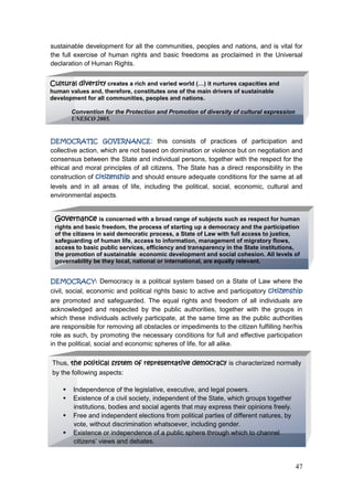 47
sustainable development for all the communities, peoples and nations, and is vital for
the full exercise of human rights and basic freedoms as proclaimed in the Universal
declaration of Human Rights.
DEMOCRATIC GOVERNANCE: this consists of practices of participation and
collective action, which are not based on domination or violence but on negotiation and
consensus between the State and individual persons, together with the respect for the
ethical and moral principles of all citizens. The State has a direct responsibility in the
construction of citizenship and should ensure adequate conditions for the same at all
levels and in all areas of life, including the political, social, economic, cultural and
environmental aspects.
DEMOCRACY: Democracy is a political system based on a State of Law where the
civil, social, economic and political rights basic to active and participatory citizenship
are promoted and safeguarded. The equal rights and freedom of all individuals are
acknowledged and respected by the public authorities, together with the groups in
which these individuals actively participate, at the same time as the public authorities
are responsible for removing all obstacles or impediments to the citizen fulfilling her/his
role as such, by promoting the necessary conditions for full and effective participation
in the political, social and economic spheres of life, for all alike.
Cultural diversity creates a rich and varied world (…) it nurtures capacities and
human values and, therefore, constitutes one of the main drivers of sustainable
development for all communities, peoples and nations.
Convention for the Protection and Promotion of diversity of cultural expression
UNESCO 2005.
Governance is concerned with a broad range of subjects such as respect for human
rights and basic freedom, the process of starting up a democracy and the participation
of the citizens in said democratic process, a State of Law with full access to justice,
safeguarding of human life, access to information, management of migratory flows,
access to basic public services, efficiency and transparency in the State institutions,
the promotion of sustainable economic development and social cohesion. All levels of
governability be they local, national or international, are equally relevant.
Thus, the political system of representative democracy is characterized normally
by the following aspects:
 Independence of the legislative, executive, and legal powers.
 Existence of a civil society, independent of the State, which groups together
institutions, bodies and social agents that may express their opinions freely.
 Free and independent elections from political parties of different natures, by
vote, without discrimination whatsoever, including gender.
 Existence or independence of a public sphere through which to channel
citizens‟ views and debates.
.
 