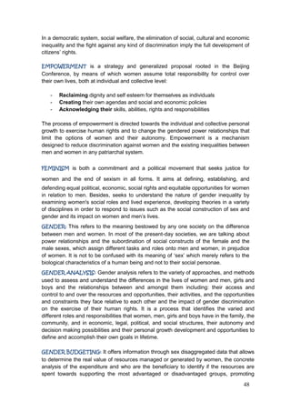 48
In a democratic system, social welfare, the elimination of social, cultural and economic
inequality and the fight against any kind of discrimination imply the full development of
citizens‟ rights.
EMPOWERMENT is a strategy and generalized proposal rooted in the Beijing
Conference, by means of which women assume total responsibility for control over
their own lives, both at individual and collective level:
- Reclaiming dignity and self esteem for themselves as individuals
- Creating their own agendas and social and economic policies
- Acknowledging their skills, abilities, rights and responsibilities
The process of empowerment is directed towards the individual and collective personal
growth to exercise human rights and to change the gendered power relationships that
limit the options of women and their autonomy. Empowerment is a mechanism
designed to reduce discrimination against women and the existing inequalities between
men and women in any patriarchal system.
FEMINISM is both a commitment and a political movement that seeks justice for
women and the end of sexism in all forms. It aims at defining, establishing, and
defending equal political, economic, social rights and equitable opportunities for women
in relation to men. Besides, seeks to understand the nature of gender inequality by
examining women's social roles and lived experience, developing theories in a variety
of disciplines in order to respond to issues such as the social construction of sex and
gender and its impact on women and men‟s lives.
GENDER: This refers to the meaning bestowed by any one society on the difference
between men and women. In most of the present-day societies, we are talking about
power relationships and the subordination of social constructs of the female and the
male sexes, which assign different tasks and roles onto men and women, in prejudice
of women. It is not to be confused with its meaning of „sex‟ which merely refers to the
biological characteristics of a human being and not to their social personae.
GENDER ANALYSIS: Gender analysis refers to the variety of approaches, and methods
used to assess and understand the differences in the lives of women and men, girls and
boys and the relationships between and amongst them including: their access and
control to and over the resources and opportunities, their activities, and the opportunities
and constraints they face relative to each other and the impact of gender discrimination
on the exercise of their human rights. It is a process that identifies the varied and
different roles and responsibilities that women, men, girls and boys have in the family, the
community, and in economic, legal, political, and social structures, their autonomy and
decision making possibilities and their personal growth development and opportunities to
define and accomplish their own goals in lifetime.
GENDER BUDGETING: It offers information through sex disaggregated data that allows
to determine the real value of resources managed or generated by women, the concrete
analysis of the expenditure and who are the beneficiary to identify if the resources are
spent towards supporting the most advantaged or disadvantaged groups, promoting
 