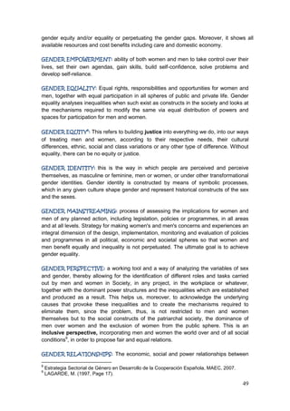 49
gender equity and/or equality or perpetuating the gender gaps. Moreover, it shows all
available resources and cost benefits including care and domestic economy.
GENDER EMPOWERMENT: ability of both women and men to take control over their
lives, set their own agendas, gain skills, build self-confidence, solve problems and
develop self-reliance.
GENDER EQUALITY: Equal rights, responsibilities and opportunities for women and
men, together with equal participation in all spheres of public and private life. Gender
equality analyses inequalities when such exist as constructs in the society and looks at
the mechanisms required to modify the same via equal distribution of powers and
spaces for participation for men and women.
GENDER EQUITY8
: This refers to building justice into everything we do, into our ways
of treating men and women, according to their respective needs, their cultural
differences, ethnic, social and class variations or any other type of difference. Without
equality, there can be no equity or justice.
GENDER IDENTITY: this is the way in which people are perceived and perceive
themselves, as masculine or feminine, men or women, or under other transformational
gender identities. Gender identity is constructed by means of symbolic processes,
which in any given culture shape gender and represent historical constructs of the sex
and the sexes.
GENDER MAINSTREAMING: process of assessing the implications for women and
men of any planned action, including legislation, policies or programmes, in all areas
and at all levels. Strategy for making women's and men's concerns and experiences an
integral dimension of the design, implementation, monitoring and evaluation of policies
and programmes in all political, economic and societal spheres so that women and
men benefit equally and inequality is not perpetuated. The ultimate goal is to achieve
gender equality.
GENDER PERSPECTIVE: a working tool and a way of analyzing the variables of sex
and gender, thereby allowing for the identification of different roles and tasks carried
out by men and women in Society, in any project, in the workplace or whatever,
together with the dominant power structures and the inequalities which are established
and produced as a result. This helps us, moreover, to acknowledge the underlying
causes that provoke these inequalities and to create the mechanisms required to
eliminate them, since the problem, thus, is not restricted to men and women
themselves but to the social constructs of the patriarchal society, the dominance of
men over women and the exclusion of women from the public sphere. This is an
inclusive perspective, incorporating men and women the world over and of all social
conditions9
, in order to propose fair and equal relations.
GENDER RELATIONSHIPS: The economic, social and power relationships between
8
Estrategia Sectorial de Género en Desarrollo de la Cooperación Española, MAEC, 2007.
9
LAGARDE, M. (1997, Page 17).
 