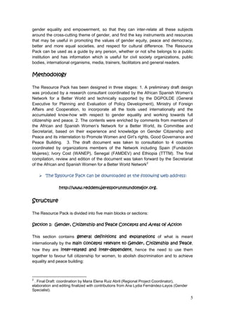 5
gender equality and empowerment, so that they can inter-relate all these subjects
around the cross-cutting theme of gender, and find the key instruments and resources
that may be useful in promoting the values of gender equity, peace and democracy,
better and more equal societies, and respect for cultural difference. The Resource
Pack can be used as a guide by any person, whether or not s/he belongs to a public
institution and has information which is useful for civil society organizations, public
bodies, international organisms, media, trainers, facilitators and general readers.
Methodology
The Resource Pack has been designed in three stages: 1. A preliminary draft design
was produced by a research consultant coordinated by the African Spanish Women‟s
Network for a Better World and technically supported by the DGPOLDE (General
Executive for Planning and Evaluation of Policy Development), Ministry of Foreign
Affairs and Cooperation, to incorporate all the tools used internationally and the
accumulated know-how with respect to gender equality and working towards full
citizenship and peace. 2. The contents were enriched by comments from members of
the African and Spanish Women‟s Network for a Better World, its Committee and
Secretariat, based on their experience and knowledge on Gender Citizenship and
Peace and its interrelation to Promote Women and Girl‟s rights, Good Governance and
Peace Building. 3. The draft document was taken to consultation to 4 countries
coordinated by organizations members of the Network including Spain (Fundación
Mujeres); Ivory Cost (WANEP), Senegal (FAMDEV) and Ethiopia (TTTM). The final
compilation, review and edition of the document was taken forward by the Secretariat
of the African and Spanish Women for a Better World Network2
 The Resource Pack can be downloaded at the following web address:
http://www.reddemujeresporunmundomejor.org.
Structure
The Resource Pack is divided into five main blocks or sections:
Section 1: Gender, Citizenship and Peace Concepts and Areas of Action
This section contains general definitions and explanations of what is meant
internationally by the main concepts relevant to Gender, Citizenship and Peace,
how they are inter-related and inter-dependent, hence the need to use them
together to favour full citizenship for women, to abolish discrimination and to achieve
equality and peace building:
2
. Final Draft: coordination by Maria Elena Ruiz Abril (Regional Project Coordinator),
elaboration and editing finalized with contributions from Ana Lydia Fernández-Layos (Gender
Specialist).
 