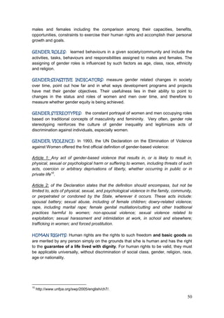 50
males and females including the comparison among their capacities, benefits,
opportunities, constraints to exercise their human rights and accomplish their personal
growth and goals.
GENDER ROLES: learned behaviours in a given society/community and include the
activities, tasks, behaviours and responsibilities assigned to males and females. The
assigning of gender roles is influenced by such factors as age, class, race, ethnicity
and religion.
GENDER-SENSITIVE INDICATORS: measure gender related changes in society
over time, point out how far and in what ways development programs and projects
have met their gender objectives. Their usefulness lies in their ability to point to
changes in the status and roles of women and men over time, and therefore to
measure whether gender equity is being achieved.
GENDER STEREOTYPES: the constant portrayal of women and men occupying roles
based on traditional concepts of masculinity and femininity. Very often, gender role
stereotyping reinforces the culture of gender inequality and legitimizes acts of
discrimination against individuals, especially women.
GENDER VIOLENCE: In 1993, the UN Declaration on the Elimination of Violence
against Women offered the first official definition of gender-based violence:
Article 1: Any act of gender-based violence that results in, or is likely to result in,
physical, sexual or psychological harm or suffering to women, including threats of such
acts, coercion or arbitrary deprivations of liberty, whether occurring in public or in
private life10
.
Article 2: of the Declaration states that the definition should encompass, but not be
limited to, acts of physical, sexual, and psychological violence in the family, community,
or perpetrated or condoned by the State, wherever it occurs. These acts include:
spousal battery; sexual abuse, including of female children; dowry-related violence;
rape, including marital rape; female genital mutilation/cutting and other traditional
practices harmful to women; non-spousal violence; sexual violence related to
exploitation; sexual harassment and intimidation at work, in school and elsewhere;
trafficking in women; and forced prostitution.
HUMAN RIGHTS: Human rights are the rights to such freedom and basic goods as
are merited by any person simply on the grounds that s/he is human and has the right
to the guarantee of a life lived with dignity. For human rights to be valid, they must
be applicable universally, without discrimination of social class, gender, religion, race,
age or nationality.
10
http://www.unfpa.org/swp/2005/english/ch7/.
 