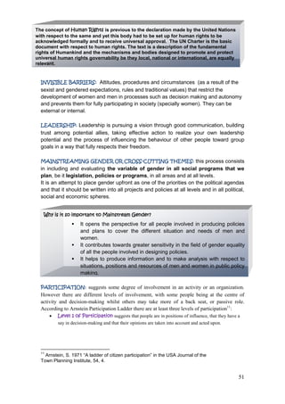51
INVISIBLE BARRIERS: Attitudes, procedures and circumstances (as a result of the
sexist and gendered expectations, rules and traditional values) that restrict the
development of women and men in processes such as decision making and autonomy
and prevents them for fully participating in society (specially women). They can be
external or internal.
LEADERSHIP: Leadership is pursuing a vision through good communication, building
trust among potential allies, taking effective action to realize your own leadership
potential and the process of influencing the behaviour of other people toward group
goals in a way that fully respects their freedom.
MAINSTREAMING GENDER OR CROSS-CUTTING THEMES: this process consists
in including and evaluating the variable of gender in all social programs that we
plan, be it legislation, policies or programs, in all areas and at all levels.
It is an attempt to place gender upfront as one of the priorities on the political agendas
and that it should be written into all projects and policies at all levels and in all political,
social and economic spheres.
PARTICIPATION: suggests some degree of involvement in an activity or an organization.
However there are different levels of involvement, with some people being at the centre of
activity and decision-making whilst others may take more of a back seat, or passive role.
According to Arnstein Participation Ladder there are at least three levels of participation11
:
Level 1 of Participation suggests that people are in positions of influence, that they have a
say in decision-making and that their opinions are taken into account and acted upon.
11
Arnstein, S. 1971 “A ladder of citizen participation” in the USA Journal of the
Town Planning Institute, 54, 4.
The concept of Human Rights is previous to the declaration made by the United Nations
with respect to the same and yet this body had to be set up for human rights to be
acknowledged formally and to receive universal approval. The UN Charter is the basic
document with respect to human rights. The text is a description of the fundamental
rights of Humankind and the mechanisms and bodies designed to promote and protect
universal human rights governability be they local, national or international, are equally
relevant.
Why is it so important to Mainstream Gender?
 It opens the perspective for all people involved in producing policies
and plans to cover the different situation and needs of men and
women.
 It contributes towards greater sensitivity in the field of gender equality
of all the people involved in designing policies.
 It helps to produce information and to make analysis with respect to
situations, positions and resources of men and women in public policy
making.
 