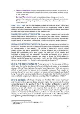 52
Level 2 of Participation suggests that people have some involvement in an organization, or
community, but other people make important decisions and inform members about new policies
or what action to take.
Level 3 of Participation is really non-participation because although people may be
members of an organization or community, they have no real say or influence in how it operates.
Members are expected to go along with decisions made by others and are powerless to make
changes themselves.
PEACE BUILDING: the concept includes the idea of preventing violent conflict and
crisis management as well as resolving conflicts and consolidating peace. It refers
therefore, to post-conflict reconstruction and to the normalization of social, political and
economic life in the territory affected by said violent conflict.
POLICIES OF EQUAL OPPORTUNITIES: these are the measures and instruments
used to fight against discrimination on the grounds of sex, race, religion, disability or
special needs, age or sexual bias. As far as equality of men and women is concerned,
equality should be guaranteed in all sectors, including employment, work and wages.
SEXUAL AND REPRODUCTIVE RIGHTS: Sexual and reproductive rights include the
human right of women and men to have control over and decide freely and responsibly
on matters related to their sexuality. The exercise of these rights requires mutual
respect, consent and shared responsibility for sexual behaviour and its consequences.
Sexual and reproductive rights also include: the basic right of all couples and
individuals to decide freely and responsibly the number and spacing of their children,
and to have the information, education and means to do so; the right to attain the
highest standard of sexual and reproductive health; and the right to make decisions
concerning reproduction free of discrimination, coercion and violence12
.
SOCIAL AND ECONOMIC RIGHTS: These rights refer to the necessary conditions,
which allow for the full development of any individual and access to an adequate
standard of living. These rights are often called „second generation‟ rights and are more
difficult to apply since they depend on the available resources. They include, for
example, the right to work, to an education, to leisure and to an adequate standard of
living. These rights are recognized and acknowledged under the Pact for Social and
economic Rights adopted by the General Assembly of the United Nations in 196613
.
SOCIAL COHESION: a feeling of belonging and of welfare of the person in particular
and the community in general. Social cohesion implies the commitment of working
constantly towards the quality of life of the members of Society, by actively
eliminating obstacles and barriers to mutual understanding. To achieve social
cohesion, a set of activities are required, that are directed at incorporating
economically, ethnically, age or gender discriminated people into the policies and
activities of citizenship and its organization, in their own interests and in the general
interest, via the introduction of substantial improvements in the efficiency of the
management systems of public policies (education, health and employment).
12
http://www.womenslinkworldwide.org/prog_rr.html.
13
See Section 2.
 