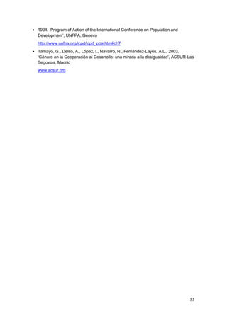 55
1994, „Program of Action of the International Conference on Population and
Development‟, UNFPA, Geneva
http://www.unfpa.org/icpd/icpd_poa.htm#ch7
Tamayo, G., Delso, A., López, I., Navarro, N., Fernández-Layos, A.L., 2003,
„Género en la Cooperación al Desarrollo: una mirada a la desigualdad‟, ACSUR-Las
Segovias, Madrid
www.acsur.org
 
