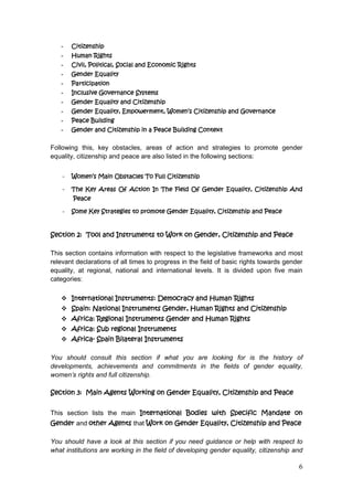 6
- Citizenship
- Human Rights
- Civil, Political, Social and Economic Rights
- Gender Equality
- Participation
- Inclusive Governance Systems
- Gender Equality and Citizenship
- Gender Equality, Empowerment, Women’s Citizenship and Governance
- Peace Building
- Gender and Citizenship in a Peace Building Context
Following this, key obstacles, areas of action and strategies to promote gender
equality, citizenship and peace are also listed in the following sections:
- Women’s Main Obstacles To Full Citizenship
- The Key Areas Of Action In The Field Of Gender Equality, Citizenship And
Peace
- Some Key Strategies to promote Gender Equality, Citizenship and Peace
Section 2: Tool and Instruments to Work on Gender, Citizenship and Peace
This section contains information with respect to the legislative frameworks and most
relevant declarations of all times to progress in the field of basic rights towards gender
equality, at regional, national and international levels. It is divided upon five main
categories:
 International Instruments: Democracy and Human Rights
 Spain: National Instruments Gender, Human Rights and Citizenship
 Africa: Regional Instruments Gender and Human Rights
 Africa: Sub regional Instruments
 Africa- Spain Bilateral Instruments
You should consult this section if what you are looking for is the history of
developments, achievements and commitments in the fields of gender equality,
women’s rights and full citizenship.
Section 3: Main Agents Working on Gender Equality, Citizenship and Peace
This section lists the main International Bodies with Specific Mandate on
Gender and other Agents that Work on Gender Equality, Citizenship and Peace
You should have a look at this section if you need guidance or help with respect to
what institutions are working in the field of developing gender equality, citizenship and
 