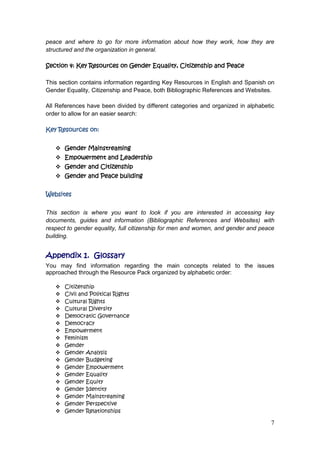 7
peace and where to go for more information about how they work, how they are
structured and the organization in general.
Section 4: Key Resources on Gender Equality, Citizenship and Peace
This section contains information regarding Key Resources in English and Spanish on
Gender Equality, Citizenship and Peace, both Bibliographic References and Websites.
All References have been divided by different categories and organized in alphabetic
order to allow for an easier search:
Key Resources on:
 Gender Mainstreaming
 Empowerment and Leadership
 Gender and Citizenship
 Gender and Peace building
Websites
This section is where you want to look if you are interested in accessing key
documents, guides and information (Bibliographic References and Websites) with
respect to gender equality, full citizenship for men and women, and gender and peace
building.
Appendix 1. Glossary
You may find information regarding the main concepts related to the issues
approached through the Resource Pack organized by alphabetic order:
 Citizenship
 Civil and Political Rights
 Cultural Rights
 Cultural Diversity
 Democratic Governance
 Democracy
 Empowerment
 Feminism
 Gender
 Gender Analysis
 Gender Budgeting
 Gender Empowerment
 Gender Equality
 Gender Equity
 Gender Identity
 Gender Mainstreaming
 Gender Perspective
 Gender Relationships
 