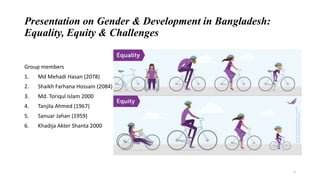 Presentation on Gender & Development in Bangladesh:
Equality, Equity & Challenges
Group members
1. Md Mehadi Hasan (2078)
2. Shaikh Farhana Hossain (2084)
3. Md. Toriqul Islam 2000
4. Tanjila Ahmed (1967)
5. Sanuar Jahan (1959)
6. Khadija Akter Shanta 2000
1
 