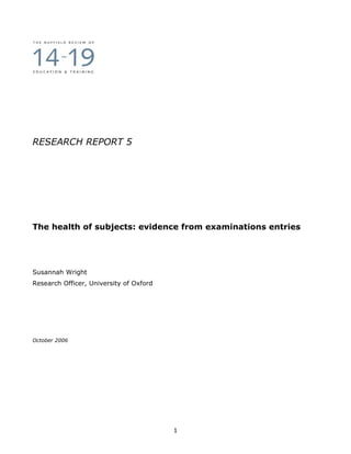 RESEARCH REPORT 5




The health of subjects: evidence from examinations entries




Susannah Wright
Research Officer, University of Oxford




October 2006




                                         1
 