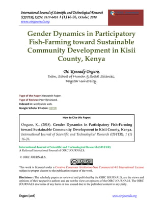 International Journal of Scientific and Technological Research
(IJSTER) ISSN: 2617-6416 1 (1) 16-26, October, 2018
www.oircjournals.org
Ongaro (2018) www.oircjournals.org
Gender Dynamics in Participatory
Fish-Farming toward Sustainable
Community Development in Kisii
County, Kenya
Dr. Kennedy Ongaro,
Dean, School of Human & Social Sciences,
Daystar University.
Type of the Paper: Research Paper.
Type of Review: Peer Reviewed.
Indexed in: worldwide web.
Google Scholar Citation: IJSTER
International Journal of Scientific and Technological Research (IJSTER)
A Refereed International Journal of OIRC JOURNALS.
© OIRC JOURNALS.
This work is licensed under a Creative Commons Attribution-Non Commercial 4.0 International License
subject to proper citation to the publication source of the work.
Disclaimer: The scholarly papers as reviewed and published by the OIRC JOURNALS, are the views and
opinions of their respective authors and are not the views or opinions of the OIRC JOURNALS. The OIRC
JOURNALS disclaims of any harm or loss caused due to the published content to any party.
How to Cite this Paper:
Ongaro, K., (2018). Gender Dynamics in Participatory Fish-Farming
toward Sustainable Community Development in Kisii County, Kenya.
International Journal of Scientific and Technological Research (IJSTER), 1 (1)
16-26.
 