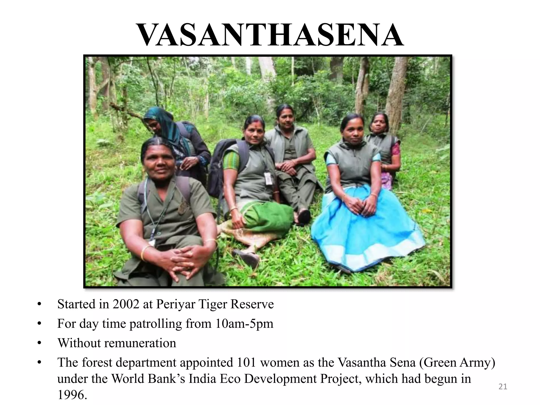 VASANTHASENA
• Started in 2002 at Periyar Tiger Reserve
• For day time patrolling from 10am-5pm
• Without remuneration
• The forest department appointed 101 women as the Vasantha Sena (Green Army)
under the World Bank’s India Eco Development Project, which had begun in
1996.
21
 