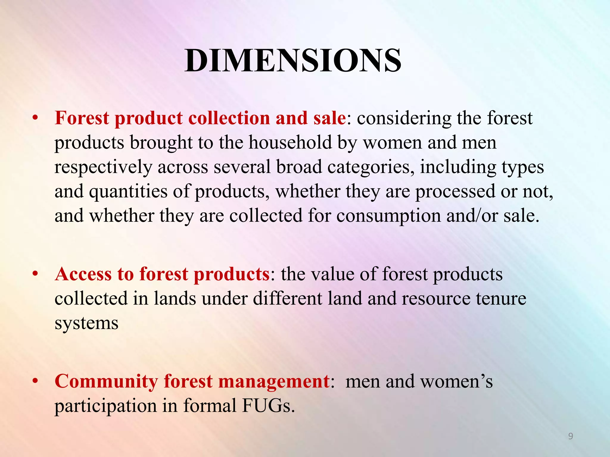 • Forest product collection and sale: considering the forest
products brought to the household by women and men
respectively across several broad categories, including types
and quantities of products, whether they are processed or not,
and whether they are collected for consumption and/or sale.
• Access to forest products: the value of forest products
collected in lands under different land and resource tenure
systems
• Community forest management: men and women’s
participation in formal FUGs.
9
DIMENSIONS
 