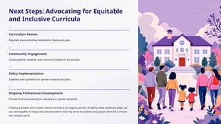 Next Steps: Advocating for Equitable
and Inclusive Curricula
Curriculum Review
Regularly assess existing materials for biases and gaps.
Community Engagement
Involve parents, students, and community leaders in the process.
Policy Implementation
Establish clear guidelines for gender-inclusive education.
Ongoing Professional Development
Provide continuous training for educators on gender sensitivity.
Creating equitable and inclusive school curricula is an ongoing journey. By taking these deliberate steps, we
can work together to shape educational systems that truly serve all students and prepare them for a diverse
and complex world.
 