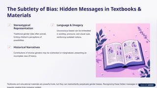 The Subtlety of Bias: Hidden Messages in Textbooks &
Materials
Stereotypical
Representation
Traditional gender roles often prevail,
limiting children's perceptions of
possibilities.
Language & Imagery
Unconscious biases can be embedded
in wording, pronouns, and visual cues,
reinforcing outdated notions.
Historical Narratives
Contributions of diverse genders may be overlooked or marginalized, presenting an
incomplete view of history.
Textbooks and educational materials are powerful tools, but they can inadvertently perpetuate gender biases. Recognizing these hidden messages is the first step
towards creating truly inclusive content.
 