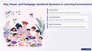 Play, Power, and Pedagogy: Gendered Dynamics in Learning Environments
Activity Choices
How playtime and group activities can inadvertently reinforce gender roles.
Leadership & Voice
Analyzing who speaks, who leads, and whose ideas are prioritized in the classroom.
Teacher Interactions
Observing differential feedback or encouragement based on a child's perceived gender.
 
