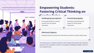 Empowering Students:
Fostering Critical Thinking on
Gender Roles
Challenging Assumptions
Encouraging students to question
societal norms and gender
stereotypes.
Promoting Empathy
Developing understanding and
respect for diverse gender
experiences.
Advocacy & Agency
Equipping students to advocate for themselves and others in gender-related issues.
The ultimate goal is to empower students to think critically about gender roles, fostering a
generation that is empathetic, inclusive, and capable of challenging outdated norms for a
more equitable future.
 