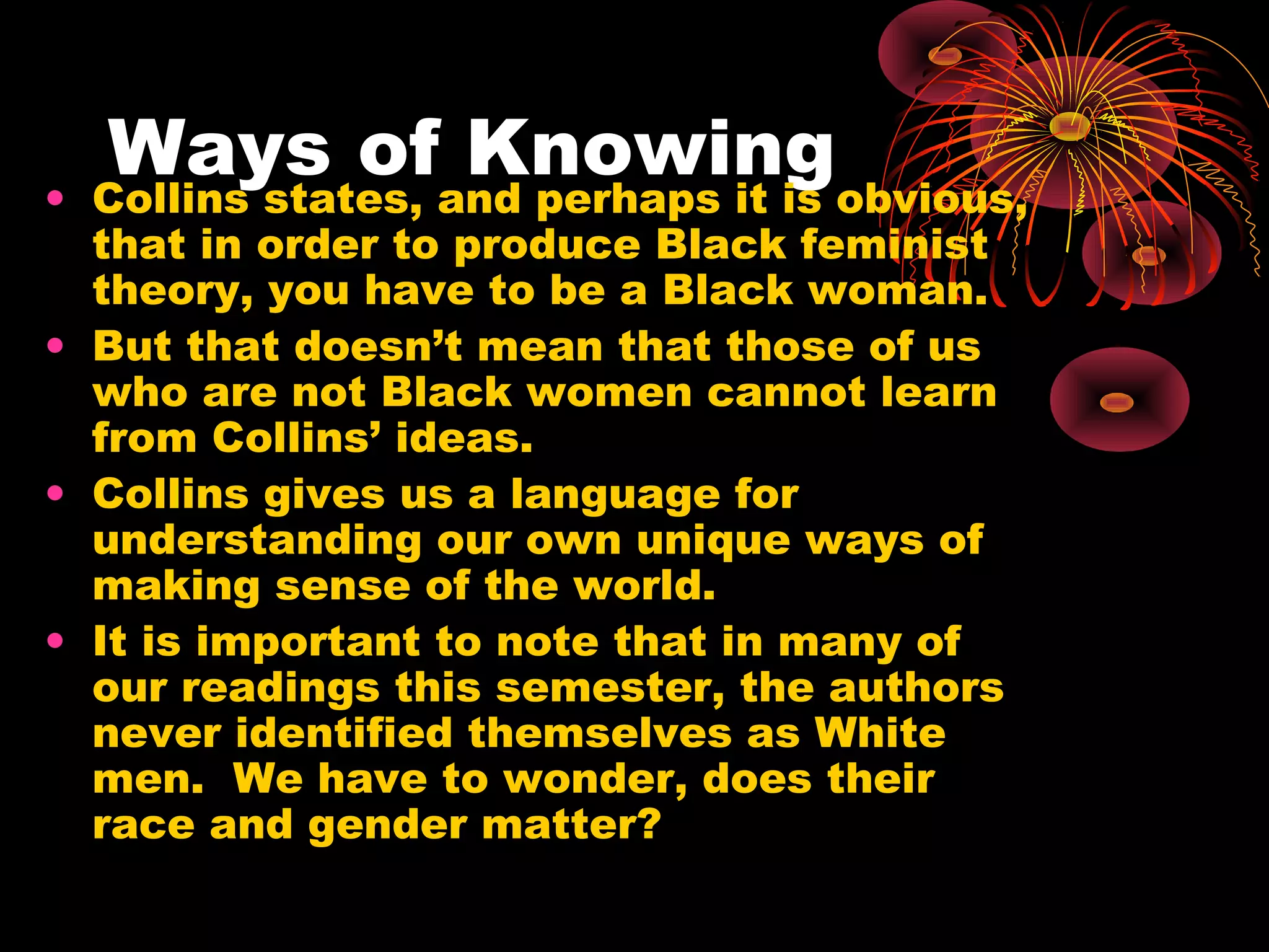Ways of Knowing• Collins states, and perhaps it is obvious,
that in order to produce Black feminist
theory, you have to be a Black woman.
• But that doesn’t mean that those of us
who are not Black women cannot learn
from Collins’ ideas.
• Collins gives us a language for
understanding our own unique ways of
making sense of the world.
• It is important to note that in many of
our readings this semester, the authors
never identified themselves as White
men. We have to wonder, does their
race and gender matter?
 