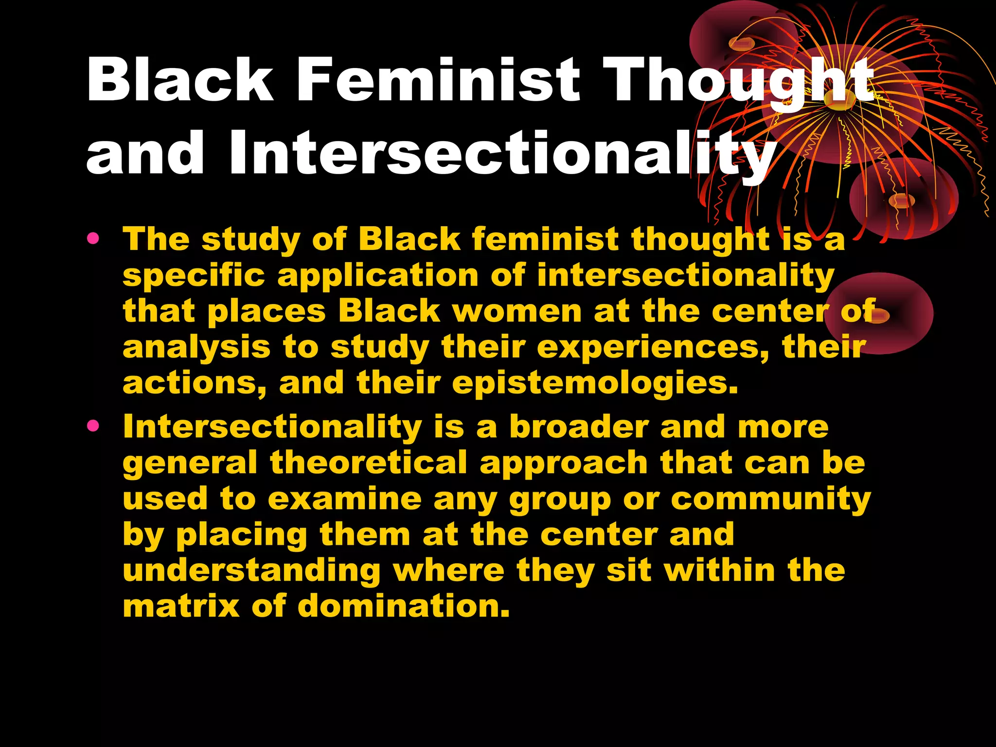 Black Feminist Thought
and Intersectionality
• The study of Black feminist thought is a
specific application of intersectionality
that places Black women at the center of
analysis to study their experiences, their
actions, and their epistemologies.
• Intersectionality is a broader and more
general theoretical approach that can be
used to examine any group or community
by placing them at the center and
understanding where they sit within the
matrix of domination.
 