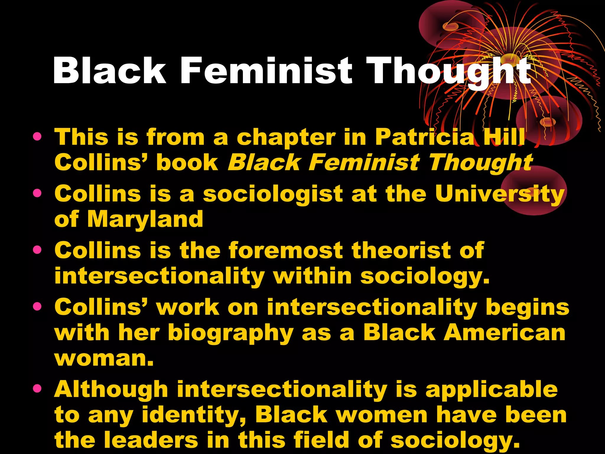 Black Feminist Thought
• This is from a chapter in Patricia Hill
Collins’ book Black Feminist Thought
• Collins is a sociologist at the University
of Maryland
• Collins is the foremost theorist of
intersectionality within sociology.
• Collins’ work on intersectionality begins
with her biography as a Black American
woman.
• Although intersectionality is applicable
to any identity, Black women have been
the leaders in this field of sociology.
 