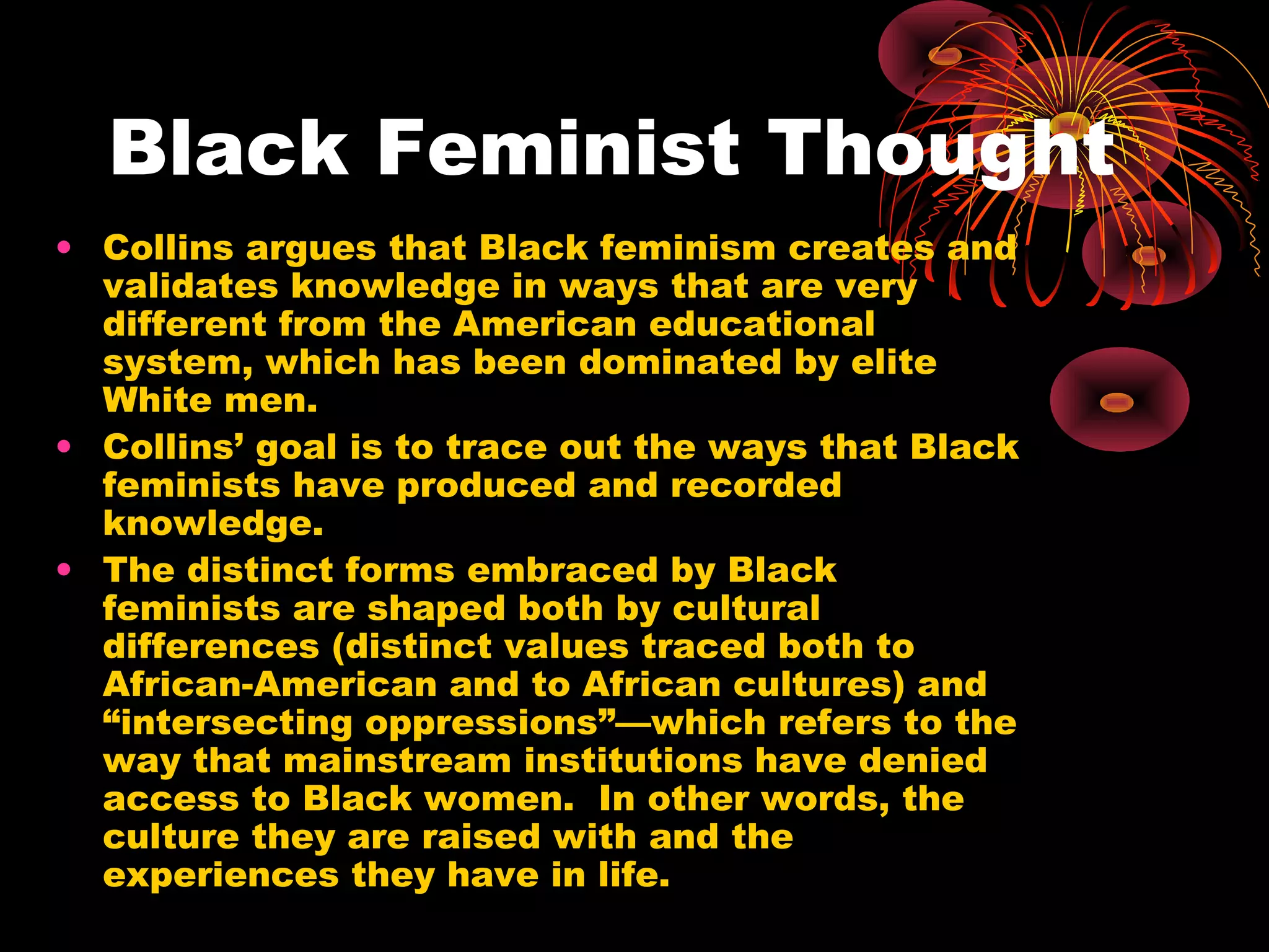 Black Feminist Thought
• Collins argues that Black feminism creates and
validates knowledge in ways that are very
different from the American educational
system, which has been dominated by elite
White men.
• Collins’ goal is to trace out the ways that Black
feminists have produced and recorded
knowledge.
• The distinct forms embraced by Black
feminists are shaped both by cultural
differences (distinct values traced both to
African-American and to African cultures) and
“intersecting oppressions”—which refers to the
way that mainstream institutions have denied
access to Black women. In other words, the
culture they are raised with and the
experiences they have in life.
 