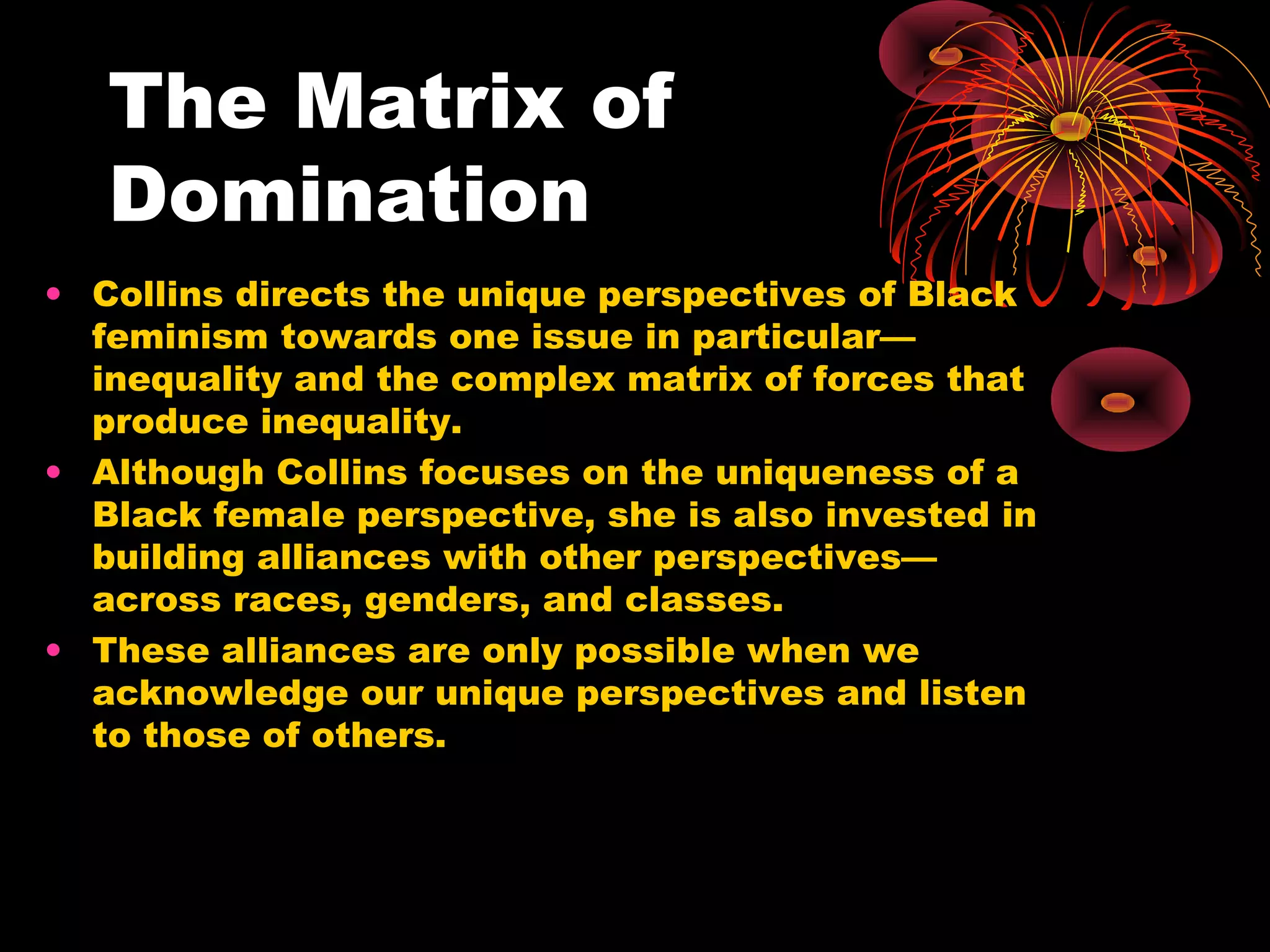 The Matrix of
Domination
• Collins directs the unique perspectives of Black
feminism towards one issue in particular—
inequality and the complex matrix of forces that
produce inequality.
• Although Collins focuses on the uniqueness of a
Black female perspective, she is also invested in
building alliances with other perspectives—
across races, genders, and classes.
• These alliances are only possible when we
acknowledge our unique perspectives and listen
to those of others.
 