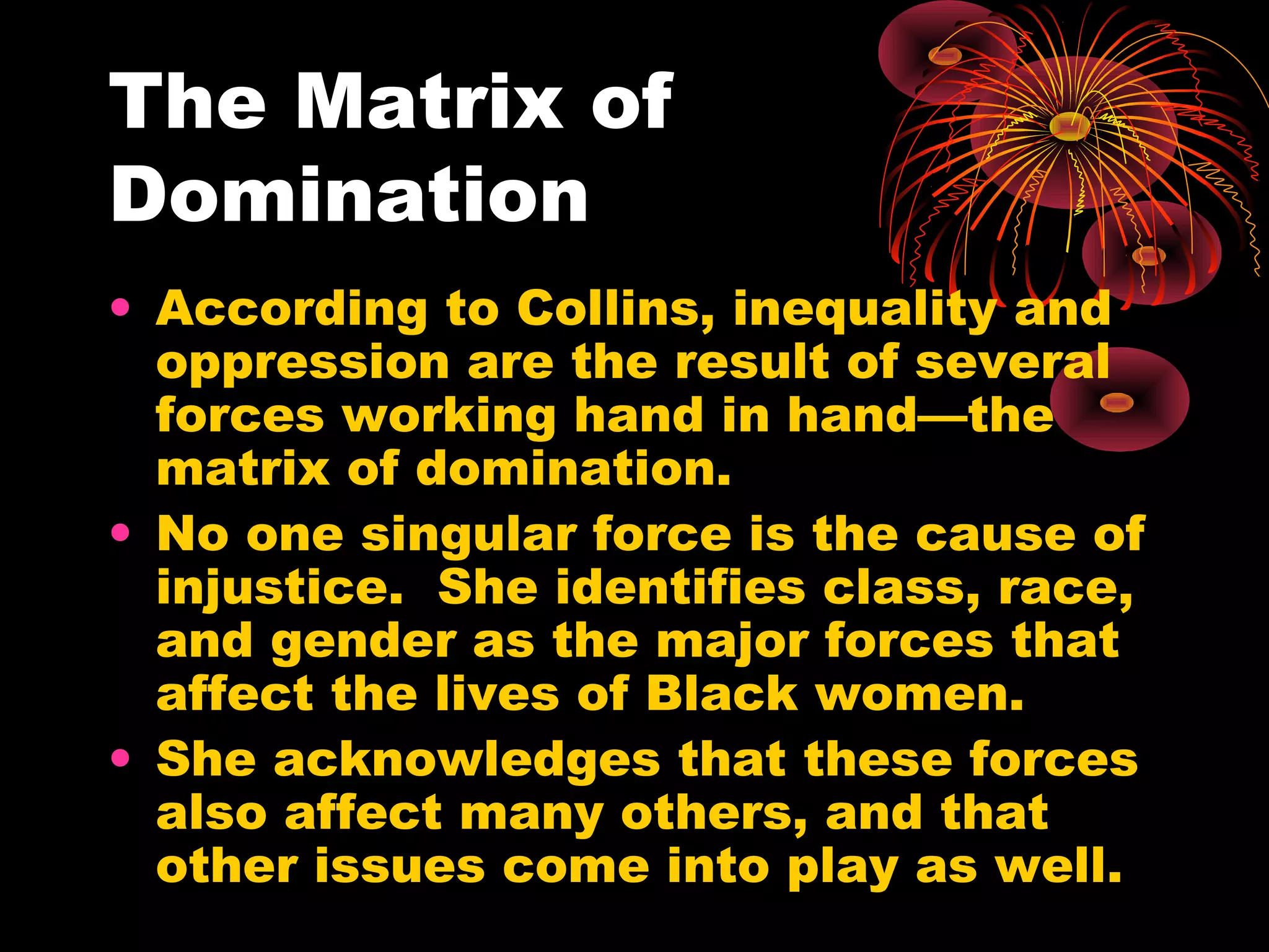 The Matrix of
Domination
• According to Collins, inequality and
oppression are the result of several
forces working hand in hand—the
matrix of domination.
• No one singular force is the cause of
injustice. She identifies class, race,
and gender as the major forces that
affect the lives of Black women.
• She acknowledges that these forces
also affect many others, and that
other issues come into play as well.
 