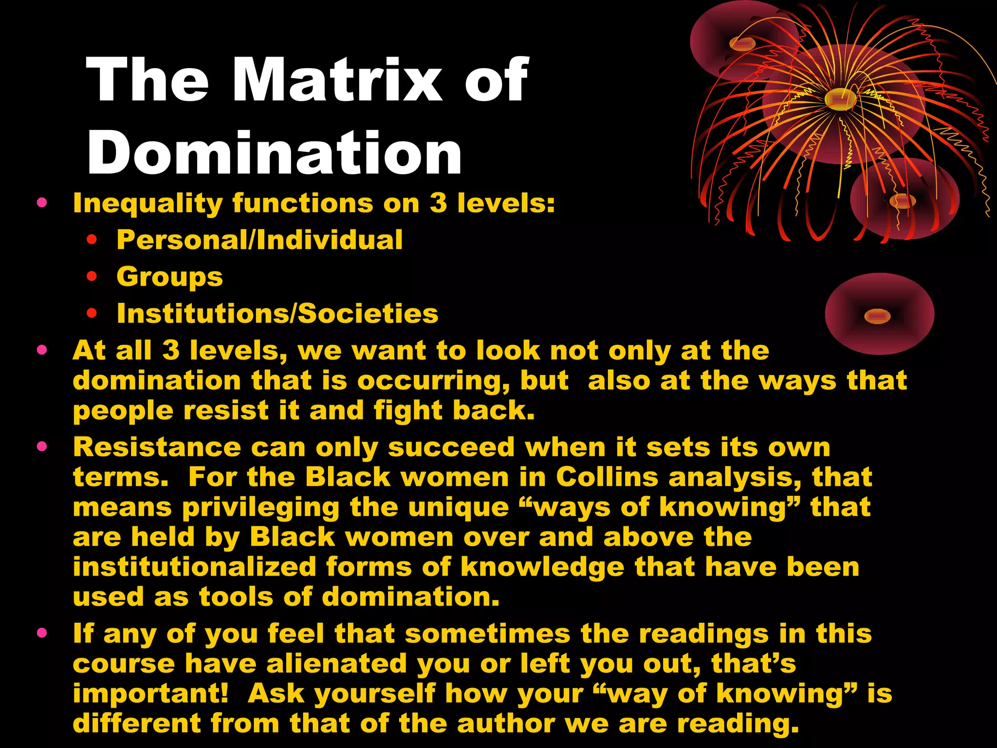 The Matrix of
Domination
• Inequality functions on 3 levels:
• Personal/Individual
• Groups
• Institutions/Societies
• At all 3 levels, we want to look not only at the
domination that is occurring, but also at the ways that
people resist it and fight back.
• Resistance can only succeed when it sets its own
terms. For the Black women in Collins analysis, that
means privileging the unique “ways of knowing” that
are held by Black women over and above the
institutionalized forms of knowledge that have been
used as tools of domination.
• If any of you feel that sometimes the readings in this
course have alienated you or left you out, that’s
important! Ask yourself how your “way of knowing” is
different from that of the author we are reading.
 