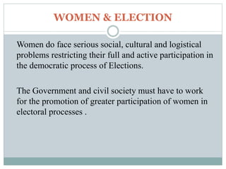 WOMEN & ELECTION
Women do face serious social, cultural and logistical
problems restricting their full and active participation in
the democratic process of Elections.
The Government and civil society must have to work
for the promotion of greater participation of women in
electoral processes .
 