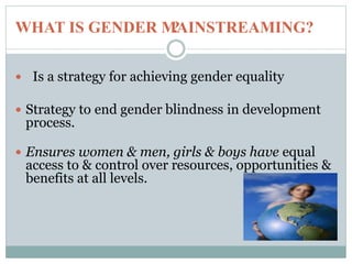 ?
 Is a strategy for achieving gender equality
 Strategy to end gender blindness in development
process.
 Ensures women & men, girls & boys have equal
access to & control over resources, opportunities &
benefits at all levels.
WHAT IS GENDER MAINSTREAMING?
 
